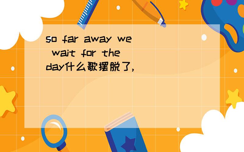 so far away we wait for the day什么歌摆脱了,