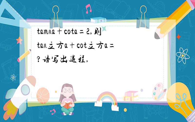 tamna+cota=2,则tan立方a+cot立方a=?请写出过程,