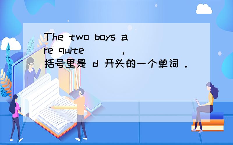 The two boys are quite ( ) ,括号里是 d 开头的一个单词 .