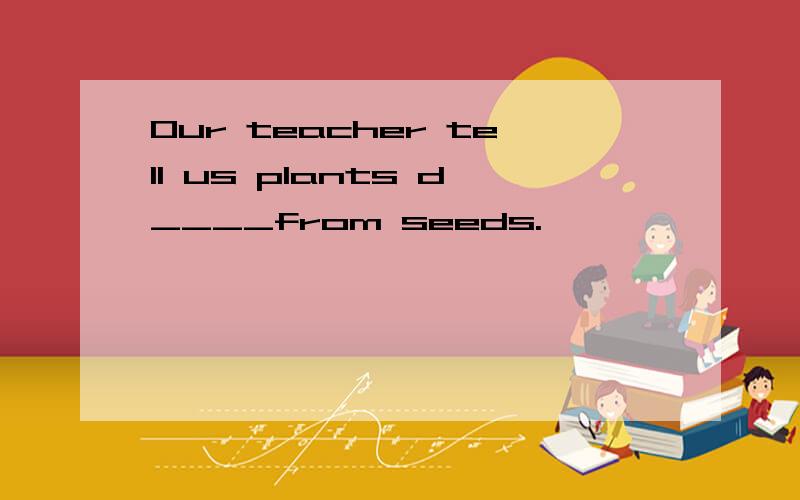 Our teacher tell us plants d____from seeds.