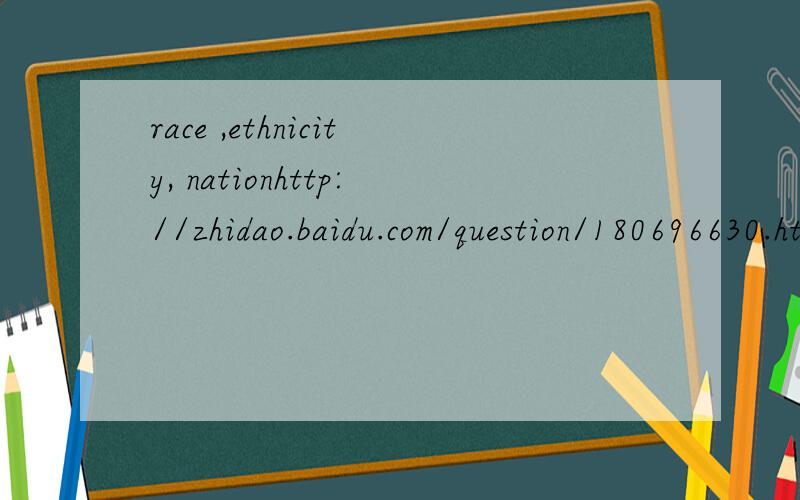 race ,ethnicity, nationhttp://zhidao.baidu.com/question/180696630.html?fr=middle_ask 能麻烦你看一下这个问题吗?你以前回答过在我的理解里,nation是民族,country是国家所以觉得ethnicity和nation有点搞不清楚麻烦指