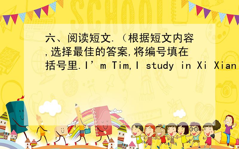 六、阅读短文.（根据短文内容,选择最佳的答案,将编号填在括号里.I’m Tim,I study in Xi Xian school.I don’t go to school on the weekend.I get up at 8:00.I eat breakfast at 8:30.I often have bread and drink milk.On Saturdays