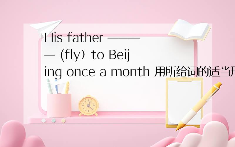 His father ———— (fly）to Beijing once a month 用所给词的适当形式填空（fly ）英语题目