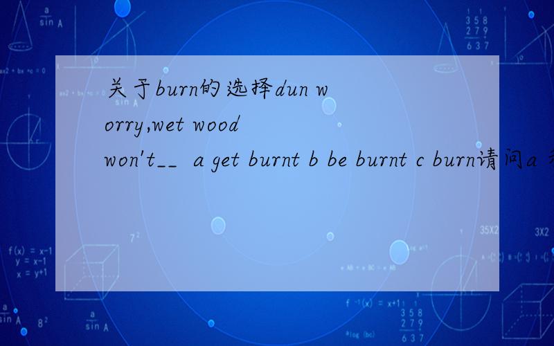关于burn的选择dun worry,wet wood won't__  a get burnt b be burnt c burn请问a 和b错在哪里