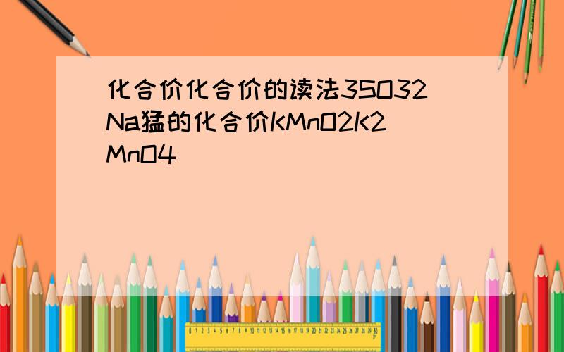 化合价化合价的读法3SO32Na猛的化合价KMnO2K2MnO4