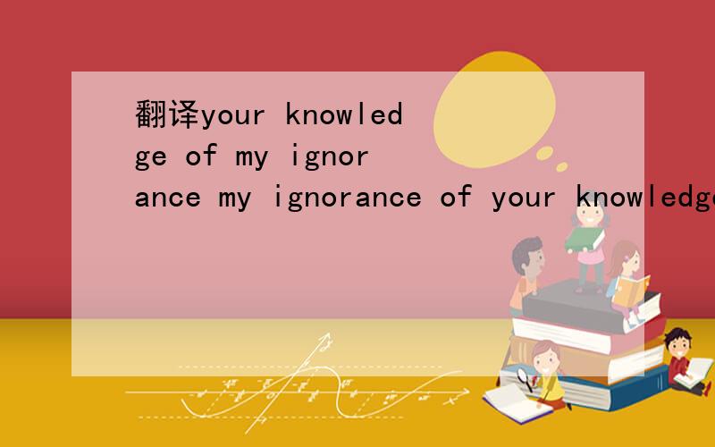 翻译your knowledge of my ignorance my ignorance of your knowledge这句话的意思是什么?your knowledge of my ignorance my ignorance of your knowledge