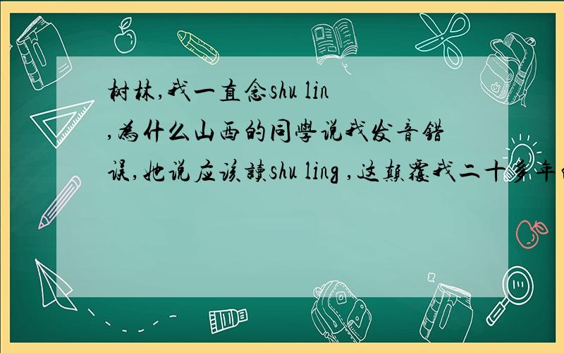 树林,我一直念shu lin,为什么山西的同学说我发音错误,她说应该读shu ling ,这颠覆我二十多年的读音.她说林不读lin,而读ling.我凌乱了,她的意思林拼音是lin,但读起来是“玲”