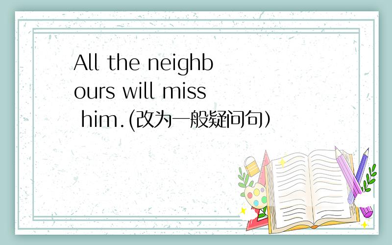 All the neighbours will miss him.(改为一般疑问句）