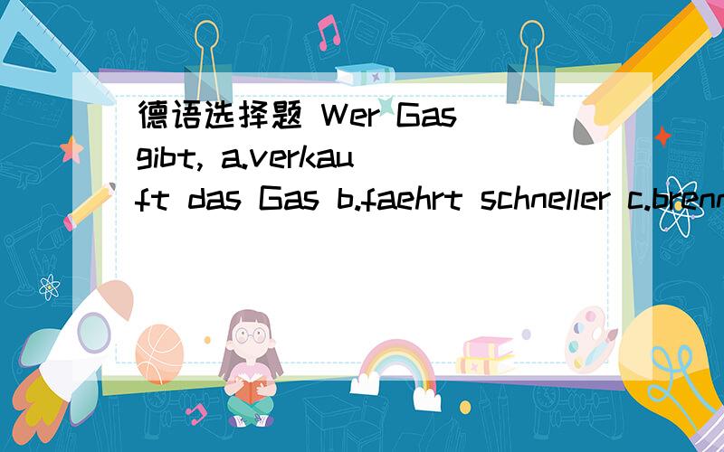 德语选择题 Wer Gas gibt, a.verkauft das Gas b.faehrt schneller c.brennt schneller d.fuehlt sich woh