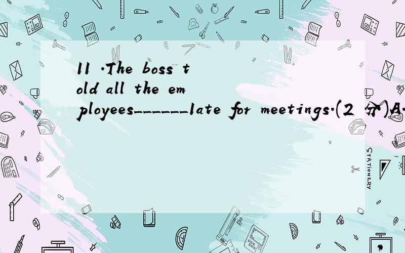 11 .The boss told all the employees______1ate for meetings.(2 分)A.not beB.not to beC.be not