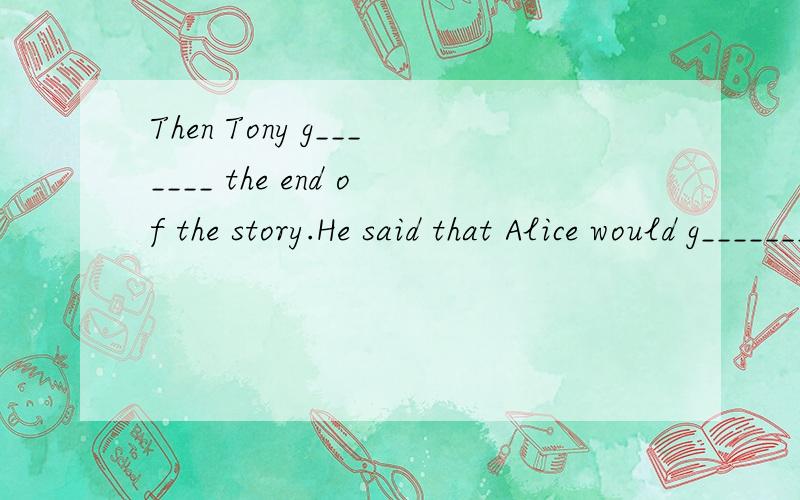 Then Tony g_______ the end of the story.He said that Alice would g_______ into a strange world.Tony knew this book because e_______ in Britain had read it.