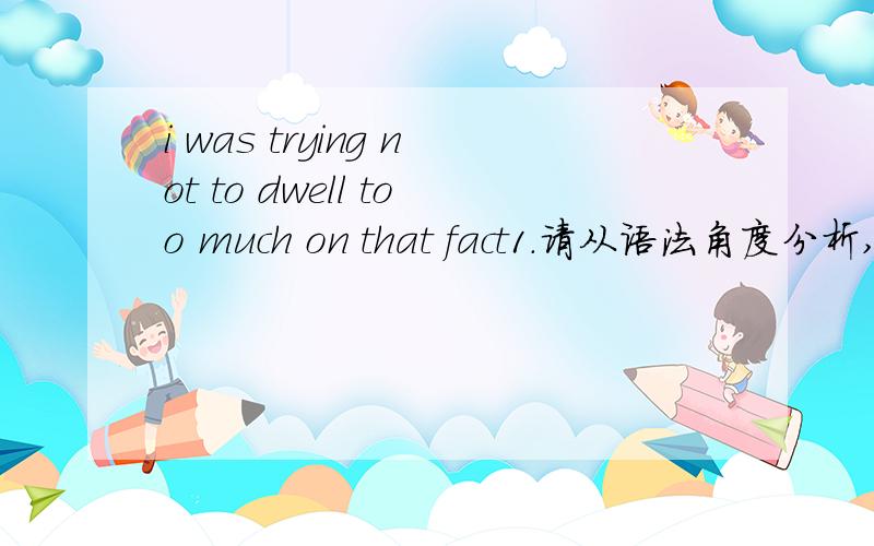 i was trying not to dwell too much on that fact1.请从语法角度分析,直译不要2.过去进行时was trying后not to dwell是个否定不定式?3.too much是不定式的宾语?重点not…… too much是副词？