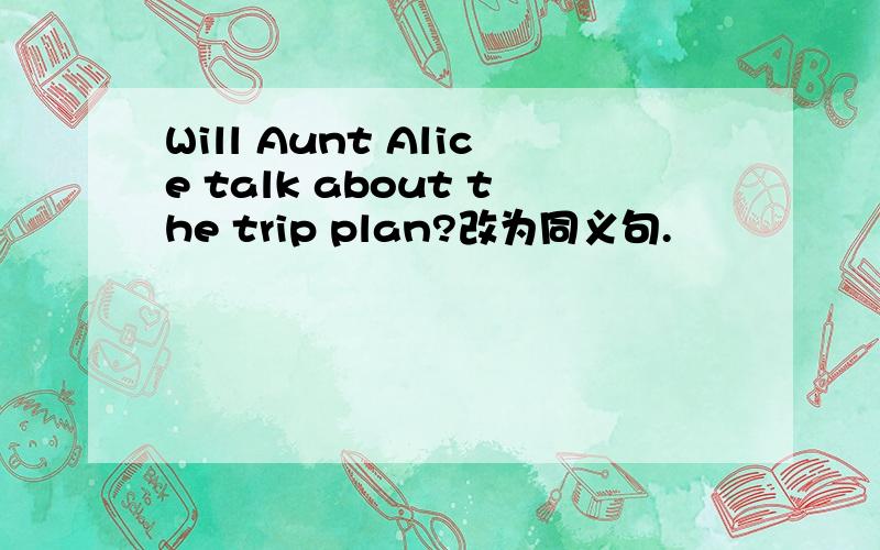 Will Aunt Alice talk about the trip plan?改为同义句.