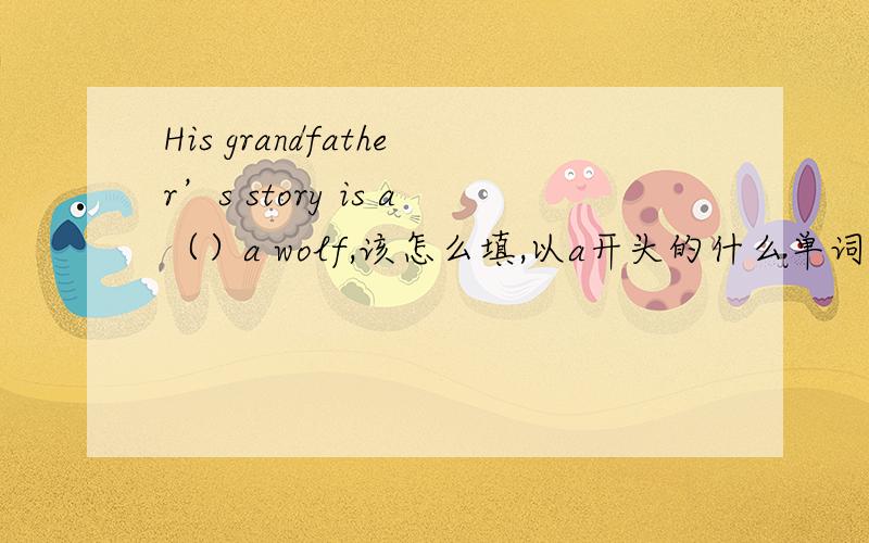 His grandfather’s story is a（）a wolf,该怎么填,以a开头的什么单词?