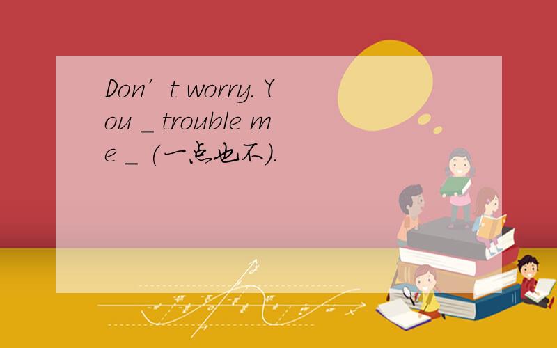 Don’t worry. You _ trouble me _ (一点也不).
