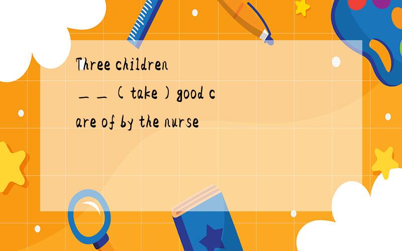 Three children__(take)good care of by the nurse