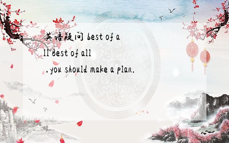 英语疑问 best of all Best of all ,you should make a plan.