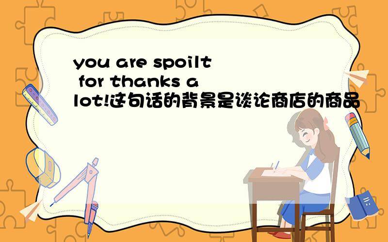 you are spoilt for thanks a lot!这句话的背景是谈论商店的商品