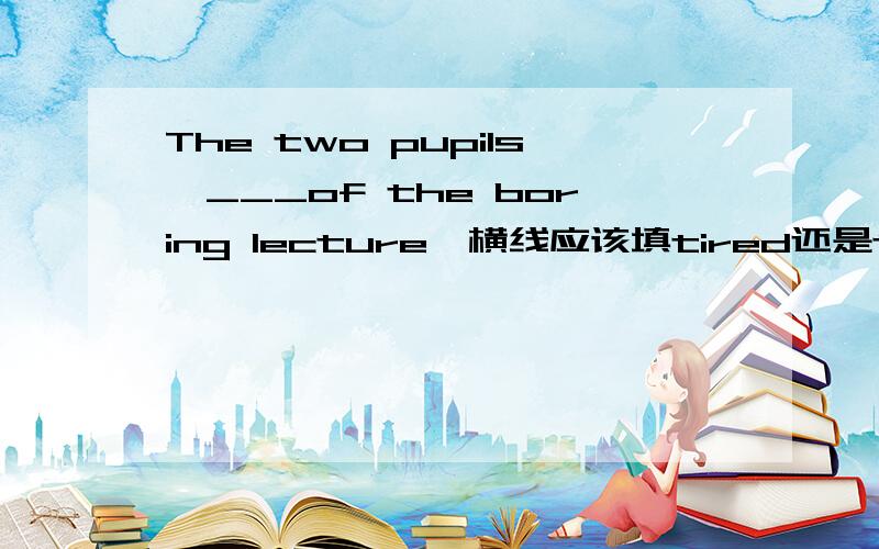 The two pupils,___of the boring lecture,横线应该填tired还是tiring