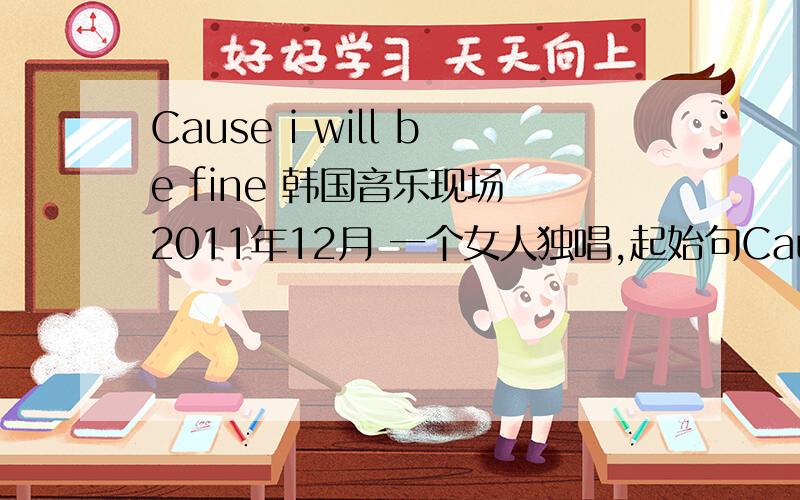 Cause i will be fine 韩国音乐现场 2011年12月 一个女人独唱,起始句Cause i will be fine,带点忧伤的情歌,求全名