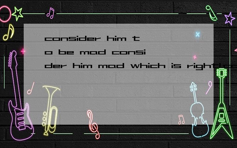 consider him to be mad consider him mad which is right1.consider him to be mad 2.consider him mad .which is right?
