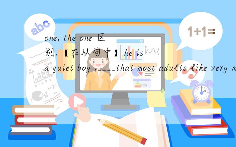 one, the one 区别.【在从句中】he is a quiet boy ,____that most adults like very much .为什么用 one 不用the one ？