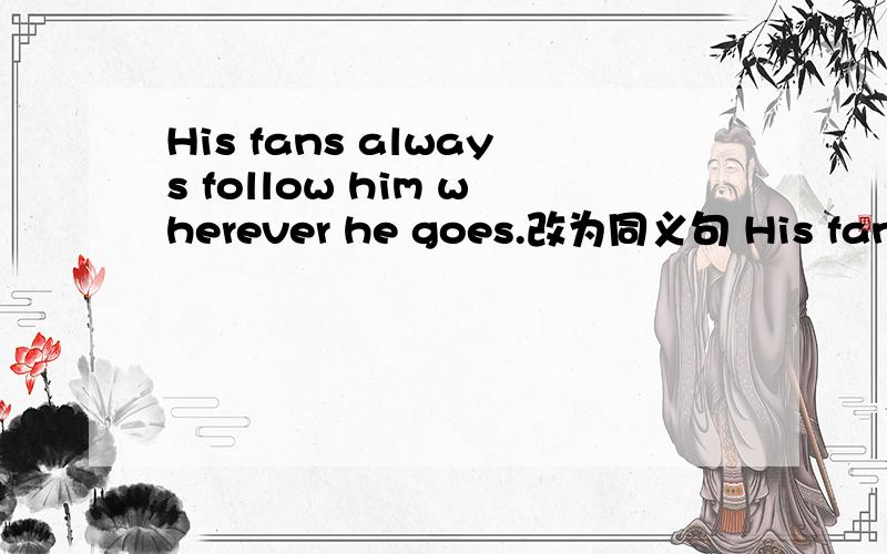 His fans always follow him wherever he goes.改为同义句 His fans follow him ___ ___ ___ wherever heHis fans always follow him wherever he goes.(改为同义句) His fans follow him ___ ___ ___ wherever he goes.