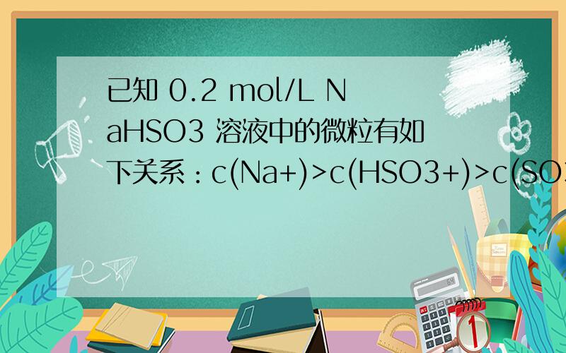 已知 0.2 mol/L NaHSO3 溶液中的微粒有如下关系：c(Na+)>c(HSO3+)>c(SO3 2+)>c(H2SO3),则该溶液呈现（ ）A,酸性 B,碱性 C,中性 D,无法判断