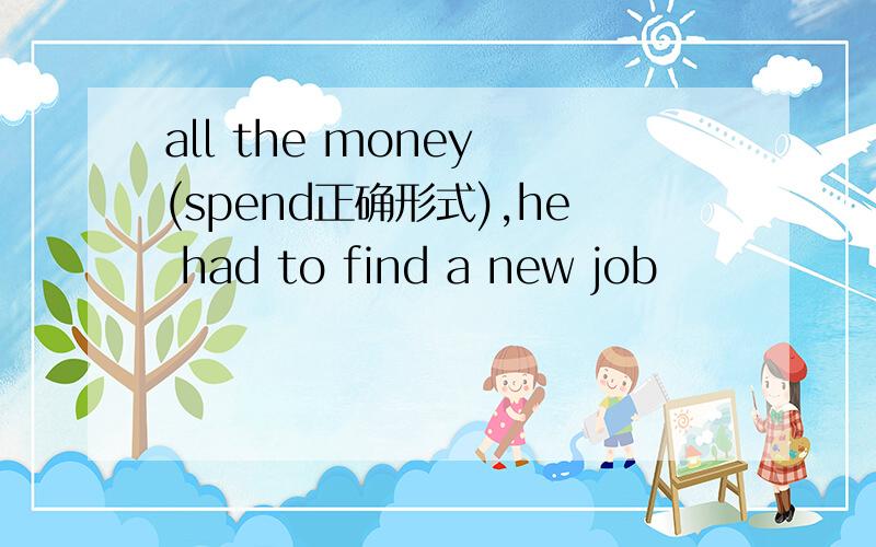 all the money (spend正确形式),he had to find a new job