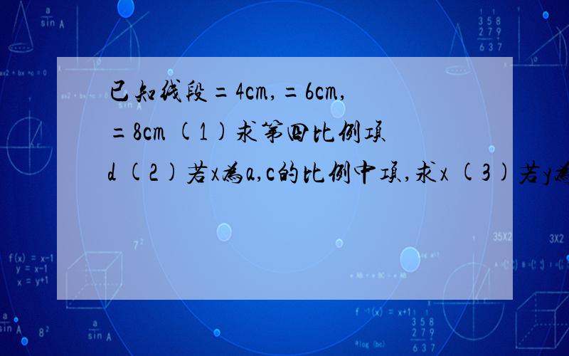 已知线段=4cm,=6cm,=8cm (1)求第四比例项d (2)若x为a,c的比例中项,求x (3)若y为b,c的比例中项,求y