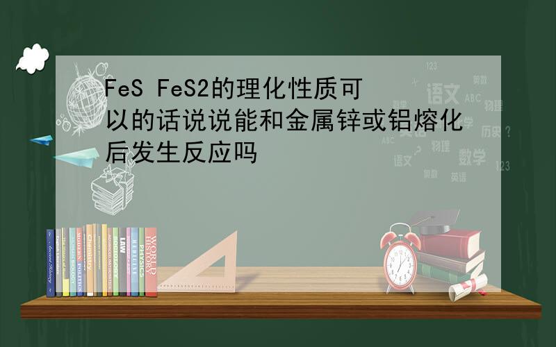 FeS FeS2的理化性质可以的话说说能和金属锌或铝熔化后发生反应吗