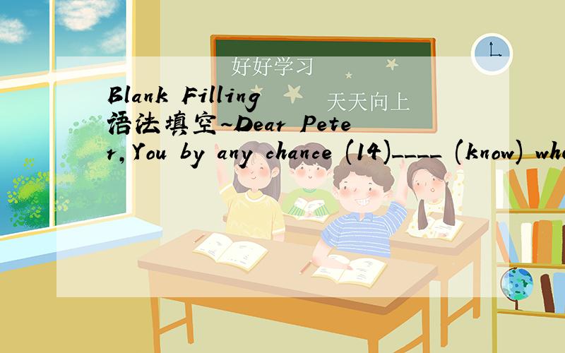 Blank Filling 语法填空~Dear Peter,You by any chance (14)____ (know) where Bob is?I (15)____ (like) to find out because I just (16)____ (heard) of a job that exactly (17)____ (suit) him,but if he (18)____ (not apply) fairly soon,of course he (19)_