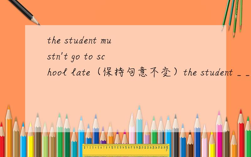 the student mustn't go to school late（保持句意不变）the student _ _ go to school late