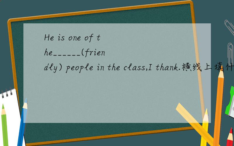 He is one of the______(friendly) people in the class,I thank.横线上填什么?