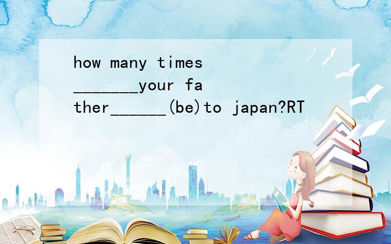 how many times_______your father______(be)to japan?RT