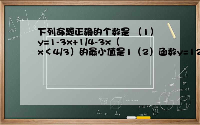 下列命题正确的个数是 （1）y=1-3x+1/4-3x（x＜4/3）的最小值是1（2）函数y=12x/x^2+9(x＞0)的最大值是2（3）函数y=2-3x-4/x(x＞0)的最大值是2-4根号3(4)当0≤x≤1/3时,函数y=x(1-3x)的最大值是1/12有几个正