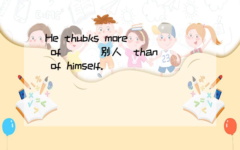 He thubks more of __(别人）than of himself.