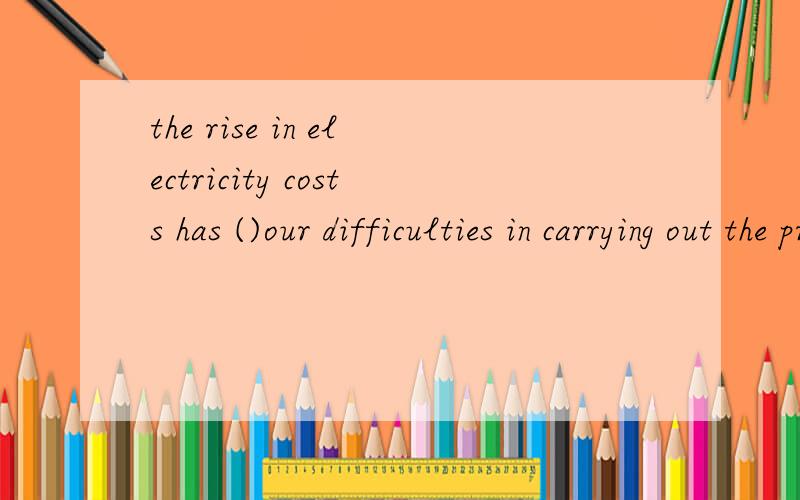 the rise in electricity costs has ()our difficulties in carrying out the project.