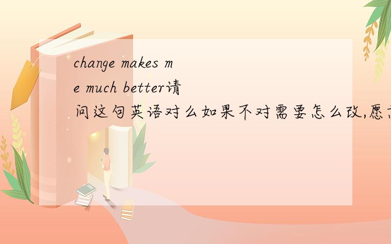 change makes me much better请问这句英语对么如果不对需要怎么改,愿意是改变 使我更好
