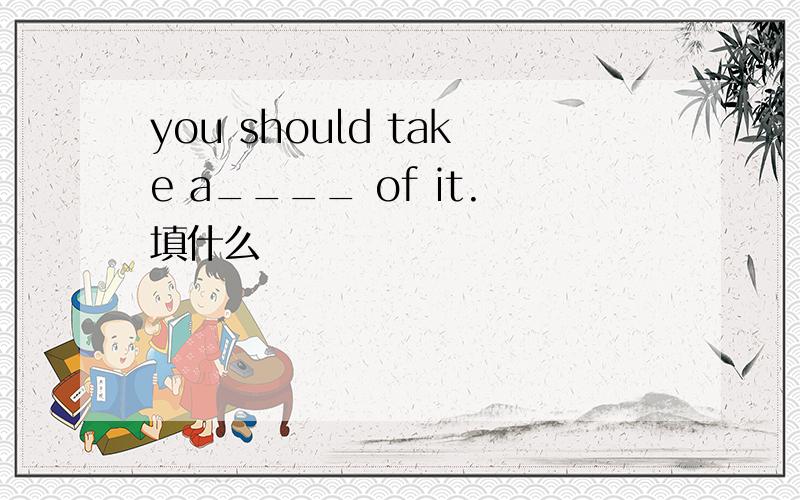 you should take a____ of it.填什么