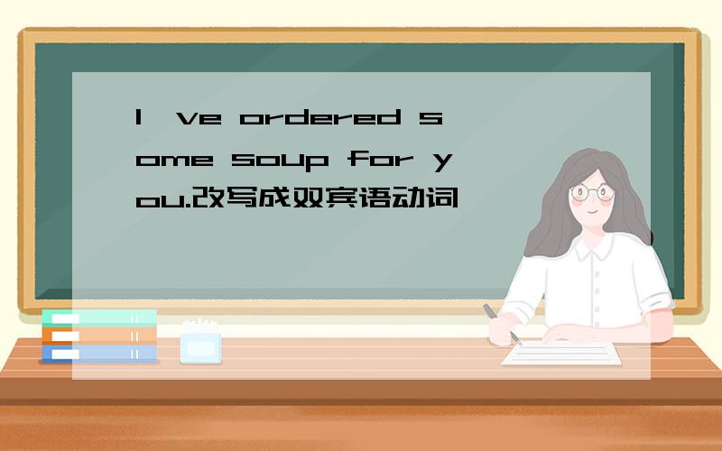 I've ordered some soup for you.改写成双宾语动词