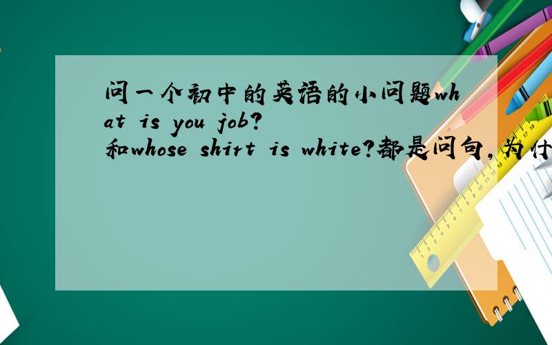 问一个初中的英语的小问题what is you job?和whose shirt is white?都是问句,为什么第一句是is提前了,为什么第二句还是一般的句子,第二句为什么不能是 whose is shirt white?