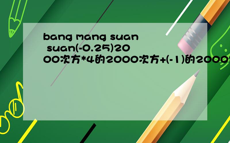 bang mang suan suan(-0.25)2000次方*4的2000次方+(-1)的2000次方+(-1)的2001次方=?