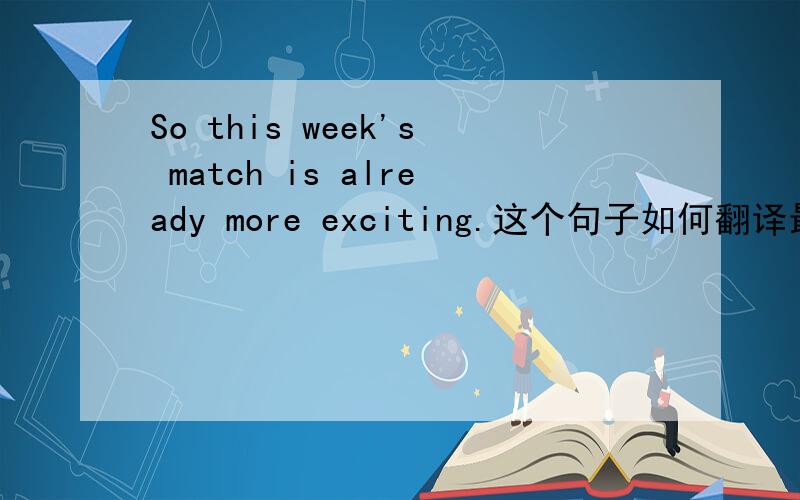 So this week's match is already more exciting.这个句子如何翻译最佳?请问.所以这周的比赛已经更令人兴奋了.这样翻译感觉读起来不通呢?