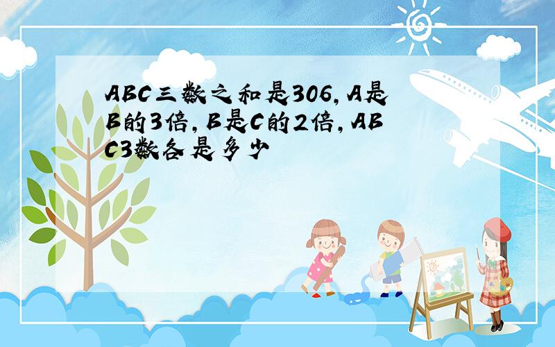 ABC三数之和是306,A是B的3倍,B是C的2倍,ABC3数各是多少