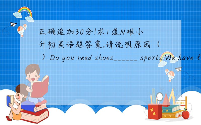 正确追加30分!求1道N难小升初英语题答案,请说明原因（ ）Do you need shoes______ sports We have lots of shoes ___ very good prices.A.for,at B.for,with C.at,with D.at,at一定要说明原因