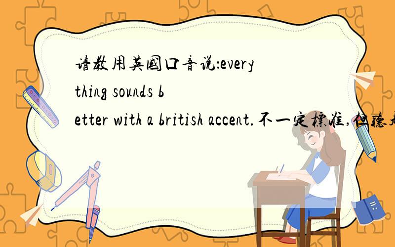 请教用英国口音说：everything sounds better with a british accent.不一定标准,但听起来一定要夸张且明显.类似美国佬模仿伦敦哦腔的状态.语音答复,用啪啪即可.