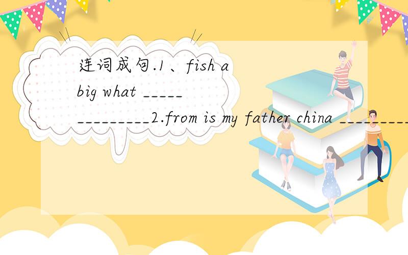 连词成句.1、fish a big what ______________2.from is my father china _________3.is she sister my ________4.beautiful is she ________5.TV watch let's _______