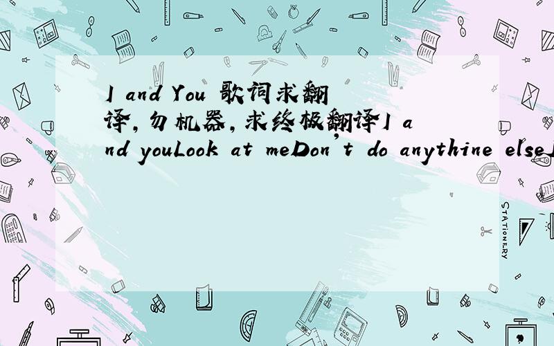 I and You 歌词求翻译,勿机器,求终极翻译I and youLook at meDon't do anythine elseJust look at meThe eyes will say what we didn't sayThe eyes are the mirror of the heartWe reacted,We reacted again at the end's limitsBut we didn't lose anyth