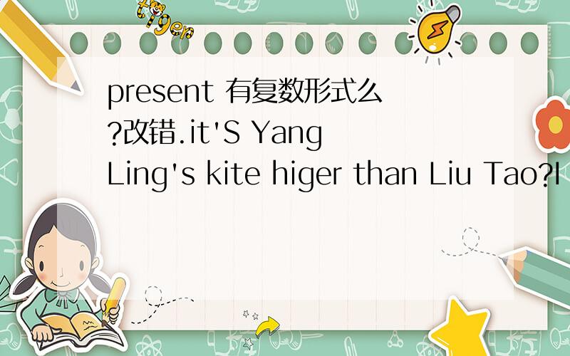 present 有复数形式么?改错.it'S Yang Ling's kite higer than Liu Tao?I want to buy some presents to my friends